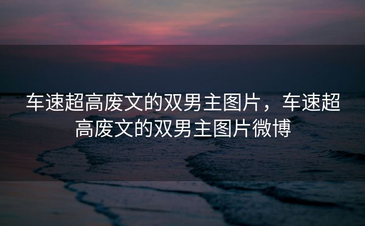 车速超高废文的双男主图片，车速超高废文的双男主图片微博