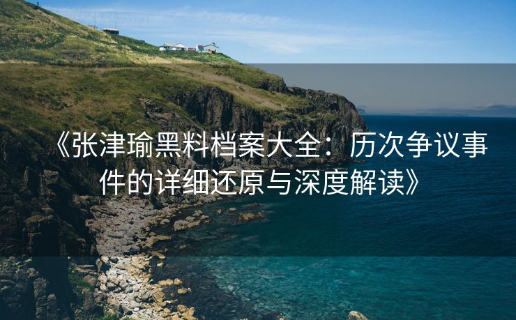 《张津瑜黑料档案大全：历次争议事件的详细还原与深度解读》