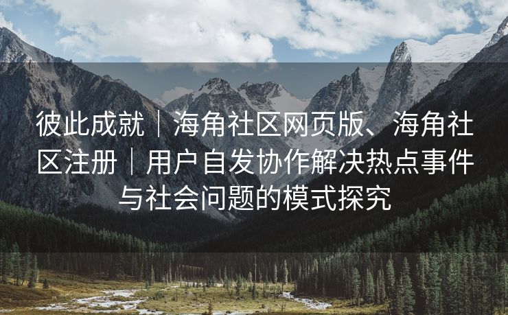 彼此成就｜海角社区网页版、海角社区注册｜用户自发协作解决热点事件与社会问题的模式探究