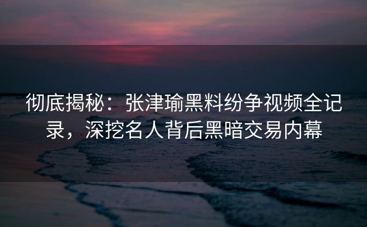 彻底揭秘：张津瑜黑料纷争视频全记录，深挖名人背后黑暗交易内幕