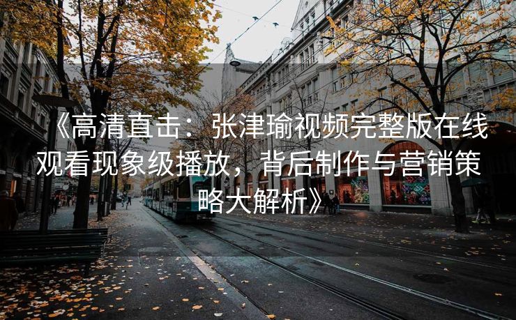 《高清直击：张津瑜视频完整版在线观看现象级播放，背后制作与营销策略大解析》