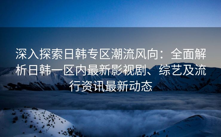 深入探索日韩专区潮流风向：全面解析日韩一区内最新影视剧、综艺及流行资讯最新动态