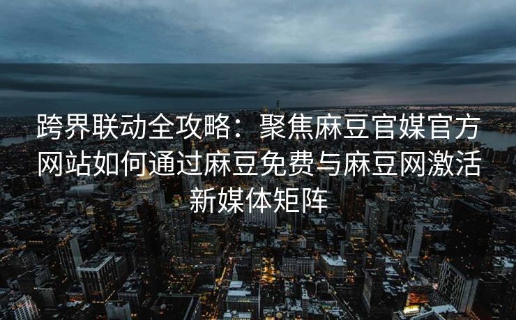 跨界联动全攻略：聚焦麻豆官媒官方网站如何通过麻豆免费与麻豆网激活新媒体矩阵