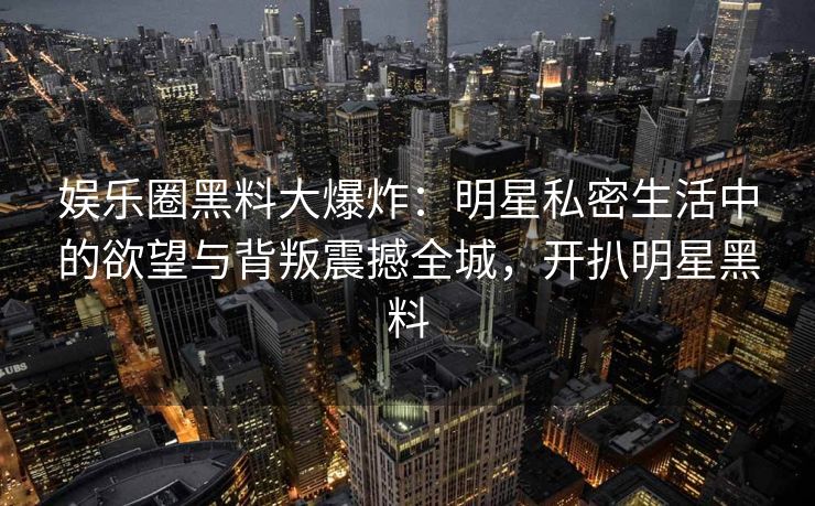 娱乐圈黑料大爆炸：明星私密生活中的欲望与背叛震撼全城，开扒明星黑料