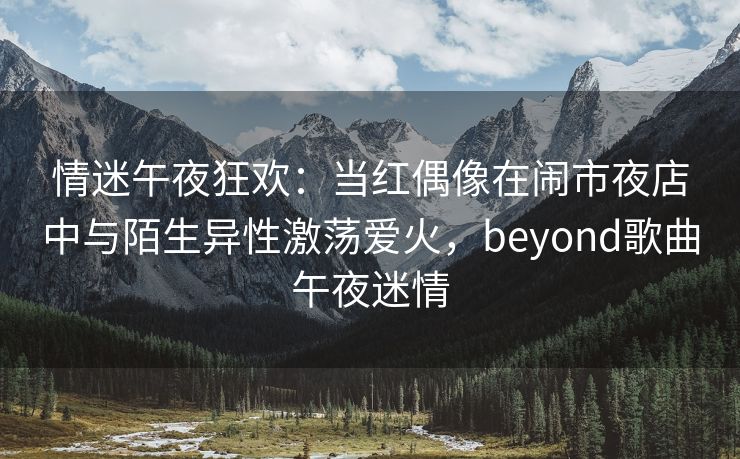 情迷午夜狂欢：当红偶像在闹市夜店中与陌生异性激荡爱火，beyond歌曲午夜迷情