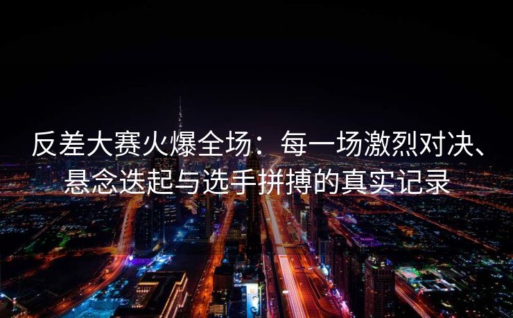 反差大赛火爆全场：每一场激烈对决、悬念迭起与选手拼搏的真实记录