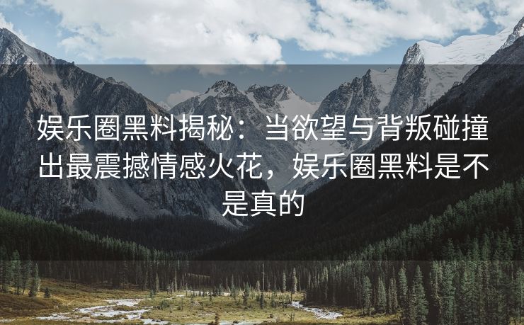 娱乐圈黑料揭秘：当欲望与背叛碰撞出最震撼情感火花，娱乐圈黑料是不是真的