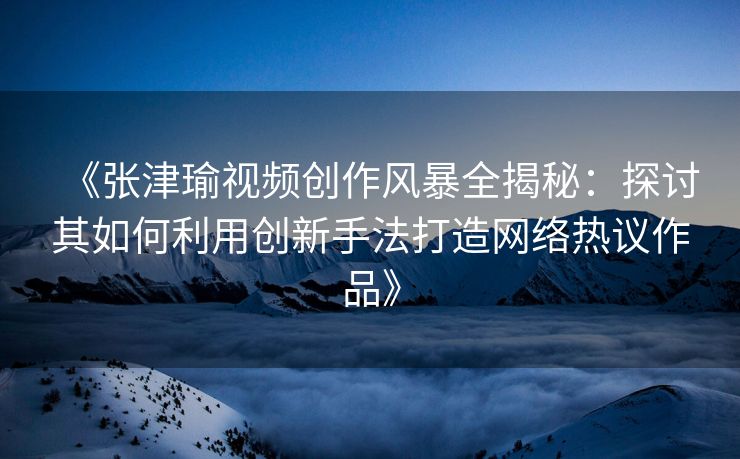 《张津瑜视频创作风暴全揭秘：探讨其如何利用创新手法打造网络热议作品》
