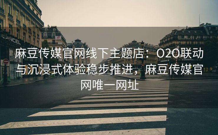 麻豆传媒官网线下主题店：O2O联动与沉浸式体验稳步推进，麻豆传媒官网唯一网址