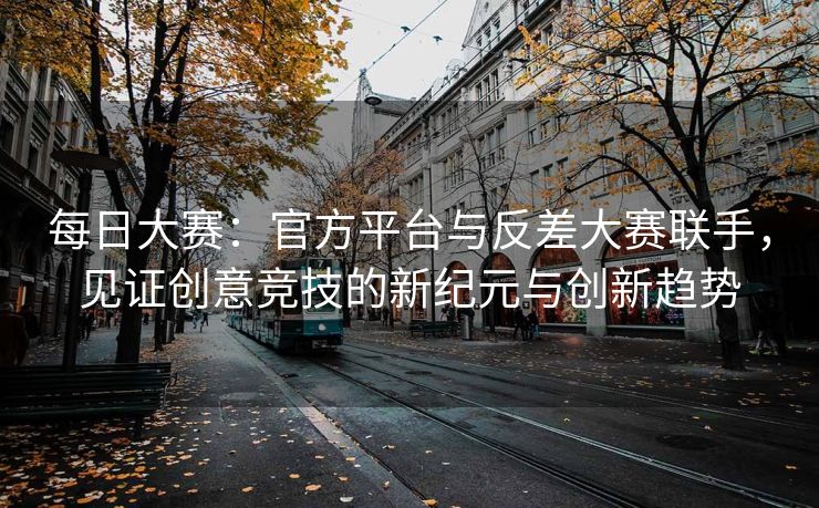每日大赛：官方平台与反差大赛联手，见证创意竞技的新纪元与创新趋势