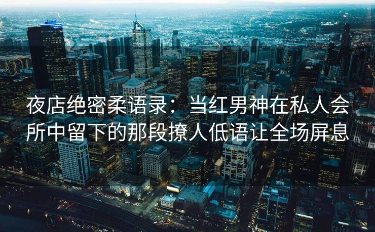 夜店绝密柔语录：当红男神在私人会所中留下的那段撩人低语让全场屏息