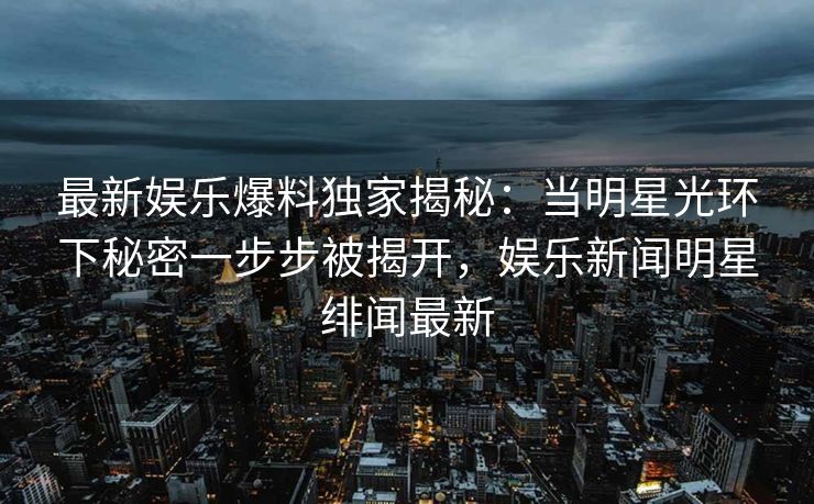最新娱乐爆料独家揭秘：当明星光环下秘密一步步被揭开，娱乐新闻明星绯闻最新