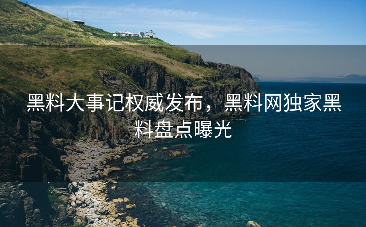 黑料大事记权威发布，黑料网独家黑料盘点曝光