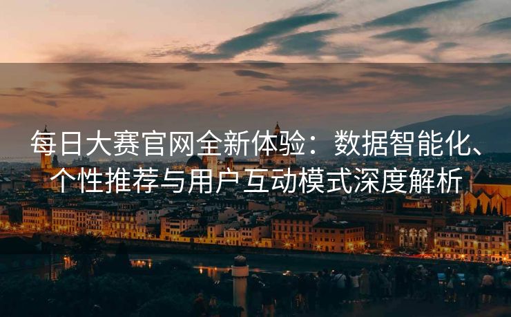 每日大赛官网全新体验：数据智能化、个性推荐与用户互动模式深度解析