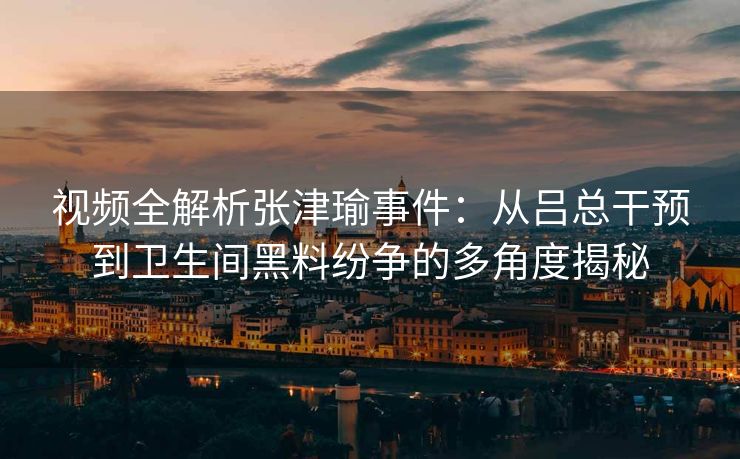 视频全解析张津瑜事件：从吕总干预到卫生间黑料纷争的多角度揭秘