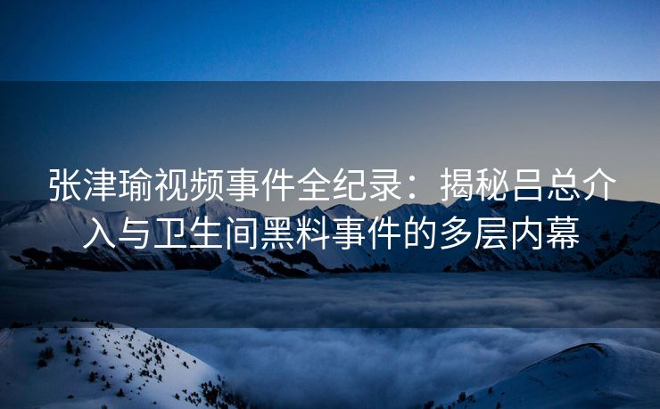 张津瑜视频事件全纪录：揭秘吕总介入与卫生间黑料事件的多层内幕