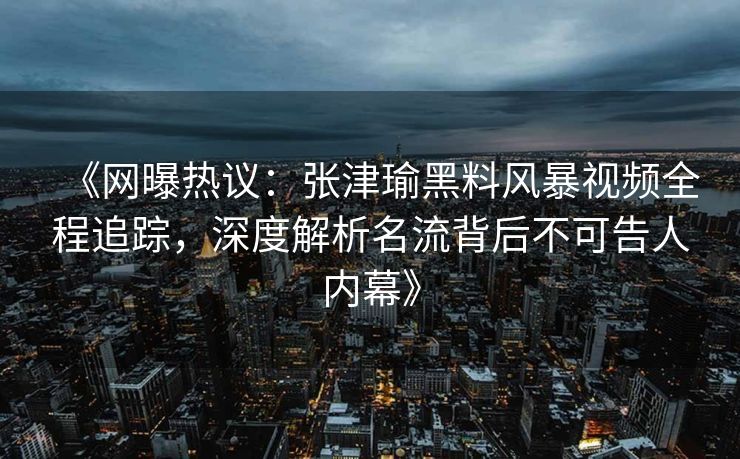 《网曝热议：张津瑜黑料风暴视频全程追踪，深度解析名流背后不可告人内幕》