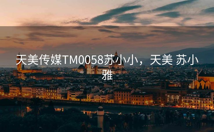 天美传媒TM0058苏小小，天美 苏小雅